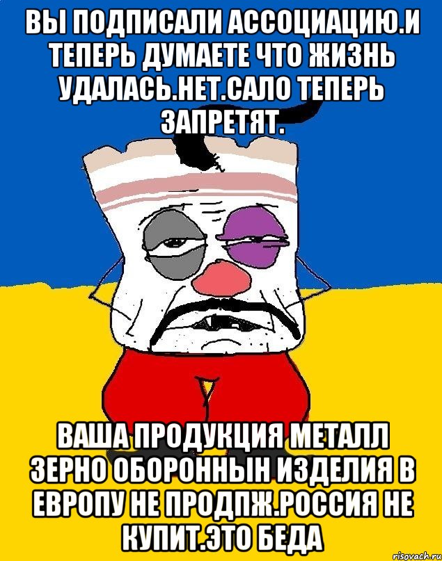 Вы подписали ассоциацию.и теперь думаете что жизнь удалась.нет.сало теперь запретят. Ваша продукция металл зерно обороннын изделия в европу не продпж.россия не купит.это беда, Мем Западенец - тухлое сало