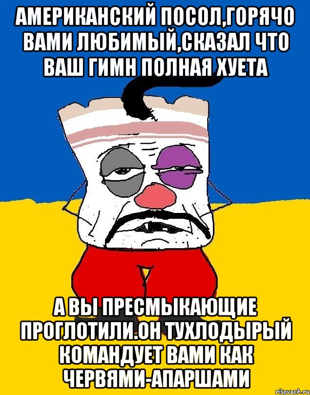 Американский посол,горячо вами любимый,сказал что ваш гимн полная хуета А вы пресмыкающие проглотили.он тухлодырый командует вами как червями-апаршами, Мем Западенец - тухлое сало