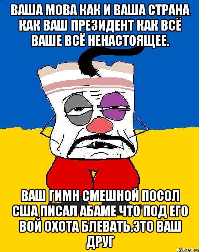 Ваша мова как и ваша страна как ваш президент как всё ваше всё ненастоящее. Ваш гимн смешной посол сша писал абаме что под его вой охота блевать.это ваш друг, Мем Западенец - тухлое сало