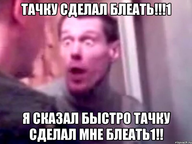 тачку сделал блеать!!!1 я сказал быстро тачку сделал мне блеать1!!, Мем Запили