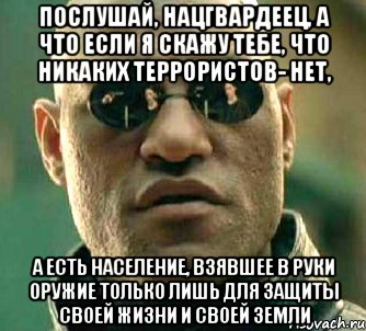 послушай, нацгвардеец, а что если я скажу тебе, что никаких террористов- нет, а есть население, взявшее в руки оружие только лишь для защиты своей жизни и своей земли, Мем  а что если я скажу тебе