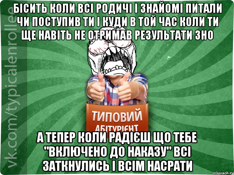 бісить коли всі родичі і знайомі питали чи поступив ти і куди в той час коли ти ще навіть не отримав результати ЗНО а тепер коли радієш що тебе "включено до наказу" всі заткнулись і всім насрати