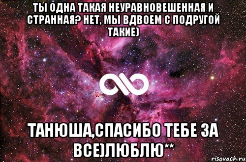 Ты одна такая неуравновешенная и странная? Нет, мы вдвоем с подругой такие) Танюша,спасибо тебе за все)Люблю**, Мем офигенно