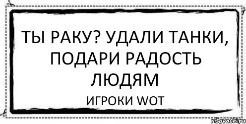 Ты раку? Удали танки, подари радость людям Игроки WoT