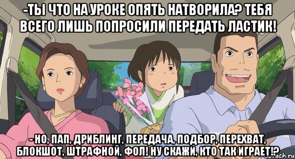 -ты что на уроке опять натворила? тебя всего лишь попросили передать ластик! - но, пап, Дриблинг, передача, подбор, перехват, блокшот, штрафной, фол! ну скажи, кто так играет!?