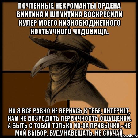 Почтенные некроманты Ордена Винтика и Шпунтика воскресили кулер моего низкобюджетного ноутбучного чудовища. Но я все равно не вернусь к тебе, интернет, нам не возродить первичность ощущений, а быть с тобой только из-за привычки - не мой выбор. Буду навещать, не скучай.