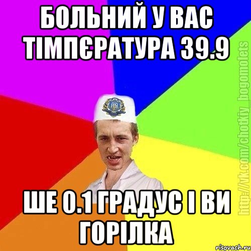 Больний у вас тімпєратура 39.9 Ше 0.1 градус і ви горілка