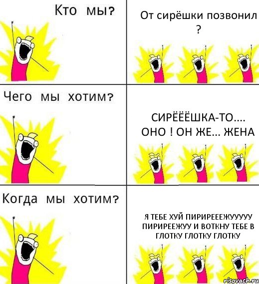 От сирёшки позвонил ? Сирёёёшка-то.... ОНО ! Он же... ЖЕНА Я тебе хуй пирирееежууууу пириреежуу и воткну тебе в глотку глотку глотку, Комикс Что мы хотим