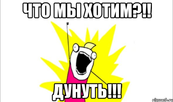 что мы хотим?!! Дунуть!!!