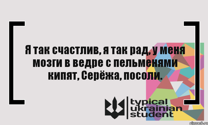 Я так счастлив, я так рад, у меня мозги в ведре с пельменями кипят, Серёжа, посоли.