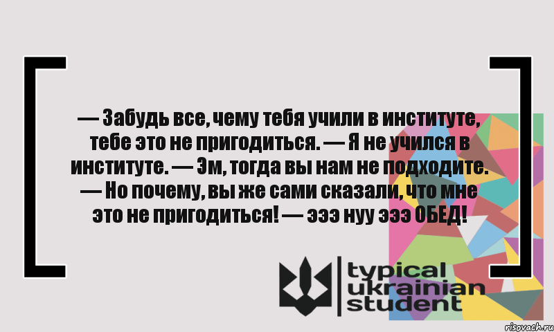 — Забудь все, чему тебя учили в институте, тебе это не пригодиться. — Я не учился в институте. — Эм, тогда вы нам не подходите. — Но почему, вы же сами сказали, что мне это не пригодиться! — эээ нуу эээ ОБЕД!