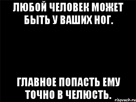 ЛЮБОЙ ЧЕЛОВЕК МОЖЕТ БЫТЬ У ВАШИХ НОГ. ГЛАВНОЕ ПОПАСТЬ ЕМУ ТОЧНО В ЧЕЛЮСТЬ.