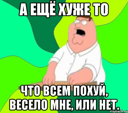 А ЕЩЁ ХУЖЕ ТО ЧТО ВСЕМ ПОХУЙ, ВЕСЕЛО МНЕ, ИЛИ НЕТ., Мем  Да всем насрать (Гриффин)