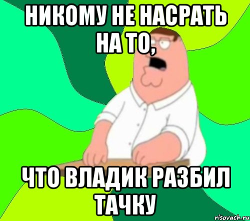 Никому не насрать на то, что Владик разбил тачку, Мем  Да всем насрать (Гриффин)