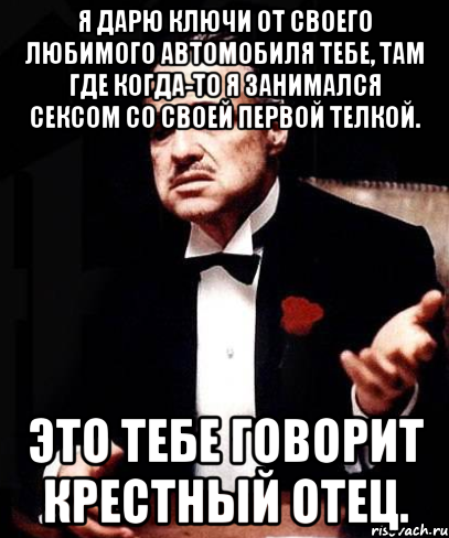 Я ДАРЮ КЛЮЧИ ОТ СВОЕГО ЛЮБИМОГО АВТОМОБИЛЯ ТЕБЕ, ТАМ ГДЕ КОГДА-ТО Я ЗАНИМАЛСЯ СЕКСОМ СО СВОЕЙ ПЕРВОЙ ТЕЛКОЙ. ЭТО ТЕБЕ ГОВОРИТ КРЕСТНЫЙ ОТЕЦ., Мем ты делаешь это без уважения