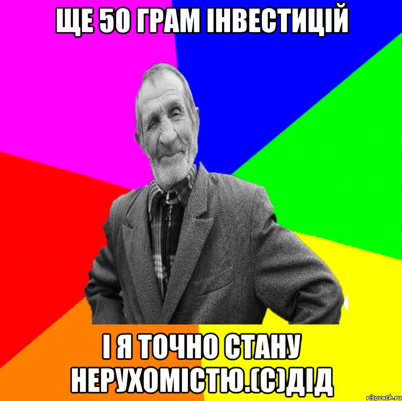 Ще 50 грам інвестицій і я точно стану нерухомістю.(с)дід