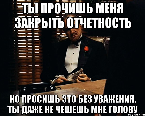 Ты прочишь меня закрыть отчетность Но просишь это без уважения. Ты даже не чешешь мне голову, Мем Дон Вито Корлеоне