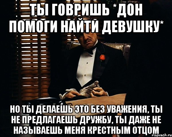 Ты говришь *Дон помоги найти девушку* Но ты делаешь это без уважения, ты не предлагаешь дружбу, ты даже не называешь меня крестным отцом, Мем Дон Вито Корлеоне