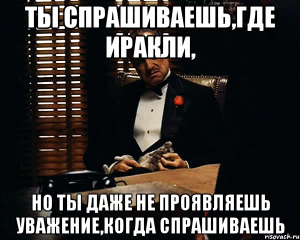 Ты спрашиваешь,где Иракли, Но ты даже не проявляешь уважение,когда спрашиваешь, Мем Дон Вито Корлеоне