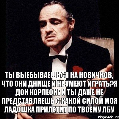 Ты выебываешься на новичков, что они днище и не умеют играть?Я дон Корлеоне и ты даже не представляешь с какой силой моя ладошка прилетит по твоему лбу