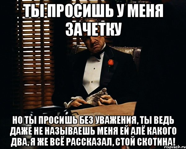 ты просишь у меня зачетку но ты просишь без уважения, ты ведь даже не называешь меня ЕЙ АЛЁ КАКОГО ДВА, Я ЖЕ ВСЁ РАССКАЗАЛ, СТОЙ СКОТИНА!, Мем Дон Вито Корлеоне