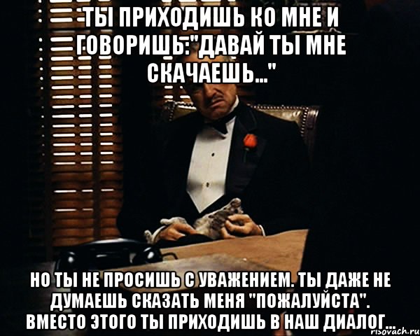 ты приходишь ко мне и говоришь:"давай ты мне скачаешь..." Но ты не просишь с уважением. Ты даже не думаешь сказать меня "пожалуйста". Вместо этого ты приходишь в наш диалог..., Мем Дон Вито Корлеоне