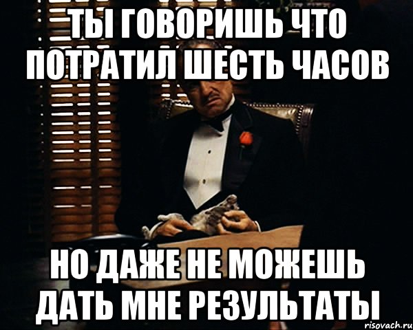 Ты говоришь что потратил шесть часов Но даже не можешь дать мне результаты, Мем Дон Вито Корлеоне