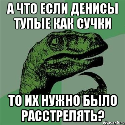 А ЧТО ЕСЛИ ДЕНИСЫ ТУПЫЕ КАК СУЧКИ ТО ИХ НУЖНО БЫЛО РАССТРЕЛЯТЬ?, Мем Филосораптор