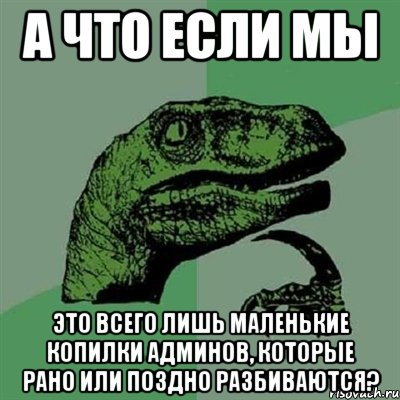 а что если мы это всего лишь маленькие копилки админов, которые рано или поздно разбиваются?, Мем Филосораптор