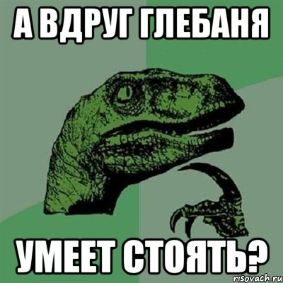 А ВДРУГ ГЛЕБАНЯ УМЕЕТ СТОЯТЬ?, Мем Филосораптор