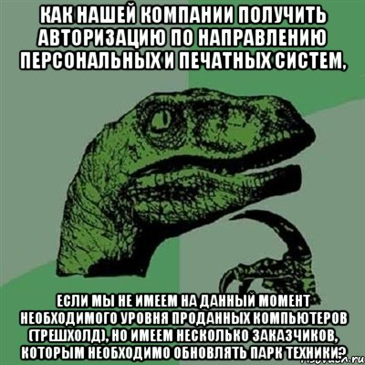 Как нашей компании получить авторизацию по направлению персональных и печатных систем, если мы не имеем на данный момент необходимого уровня проданных компьютеров (трешхолд), но имеем несколько заказчиков, которым необходимо обновлять парк техники?, Мем Филосораптор