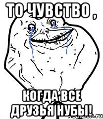 То чувство , Когда все друзья нубы!, Мем Forever Alone