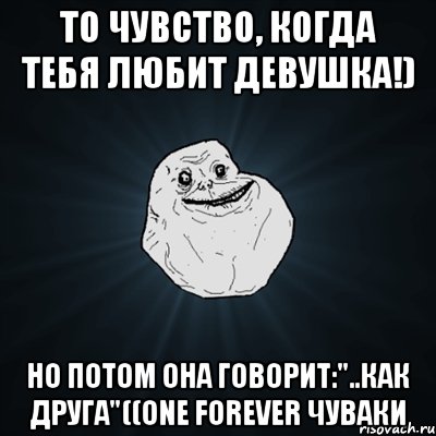 то чувство, когда тебя любит девушка!) но потом она говорит:"..как друга"((ONE FOREVER ЧУВАКИ, Мем Forever Alone