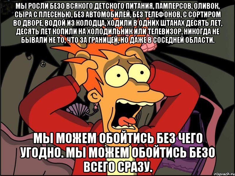 мы росли безо всякого детского питания, памперсов, оливок, сыра с плесенью, без автомобилей, без телефонов, с сортиром во дворе, водой из колодца, ходили в одних штанах десять лет, десять лет копили на холодильник или телевизор, никогда не бывали не то, что за границей, но даже в соседней области. Мы можем обойтись без чего угодно. Мы можем обойтись безо всего сразу., Мем Фрай в панике