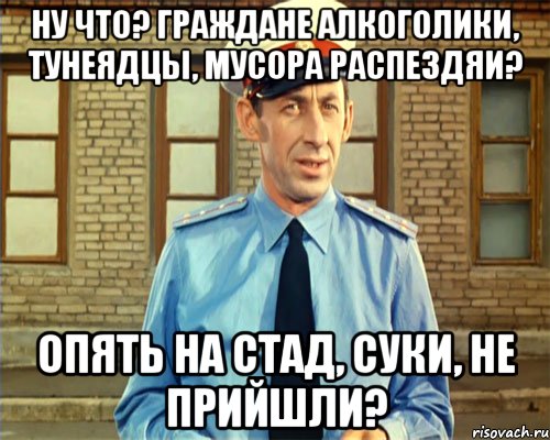 Ну ЧТО? Граждане Алкоголики, Тунеядцы, мусора распездяи? Опять на стад, суки, не прийшли?
