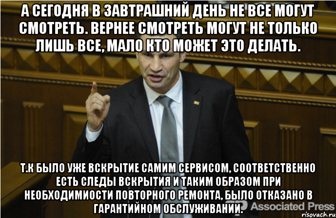 А сегодня в завтрашний день не все могут смотреть. Вернее смотреть могут не только лишь все, мало кто может это делать. Т.к было уже вскрытие самим сервисом, соответственно есть следы вскрытия и таким образом при необходимиости повторного ремонта, было отказано в гарантийном обслуживании.