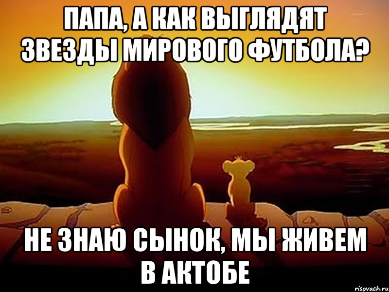 Папа, а как выглядят звезды мирового футбола? Не знаю сынок, мы живем в Актобе, Мем  король лев