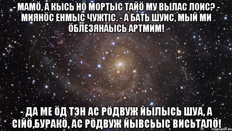 - Мамö, а кысь нö мортыс тайö Му вылас лоис? - Миянöс Енмыс чужтiс. - А бать шуис, мый ми öблезянаысь артмим! - Да ме öд тэн ас рöдвуж йылысь шуа, а сiйö,буракö, ас рöдвуж йывсьыс висьталö!, Мем  Космос (офигенно)