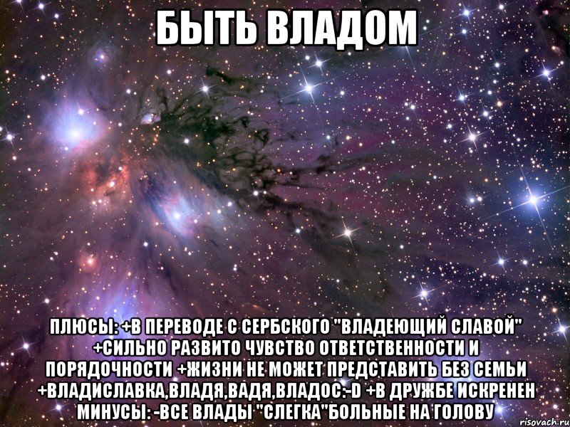 Быть Владом Плюсы: +В переводе с сербского "Владеющий славой" +Сильно развито чувство ответственности и порядочности +Жизни не может представить без семьи +Владиславка,Владя,Вадя,Владос:-D +В дружбе искренен Минусы: -Все Влады "слегка"больные на голову, Мем Космос