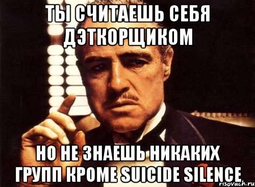 Ты считаешь себя дэткорщиком Но не знаешь никаких групп кроме Suicide Silence, Мем крестный отец