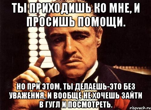 Ты приходишь ко мне, и просишь помощи. Но при этом, ты делаешь-это без уважения, и вообще не хочешь зайти в гугл и посмотреть., Мем крестный отец