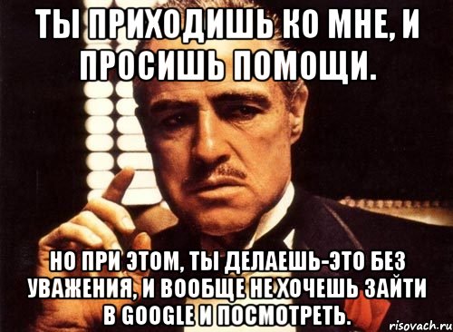 Ты приходишь ко мне, и просишь помощи. Но при этом, ты делаешь-это без уважения, и вообще не хочешь зайти в google и посмотреть., Мем крестный отец