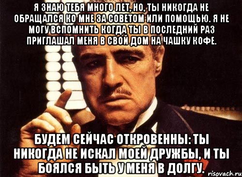 Я знаю тебя много лет, но, ты никогда не обращался ко мне за советом или помощью. Я не могу вспомнить когда ты в последний раз приглашал меня в свой дом на чашку кофе. Будем сейчас откровенны: ты никогда не искал моей дружбы, и ты боялся быть у меня в долгу., Мем крестный отец