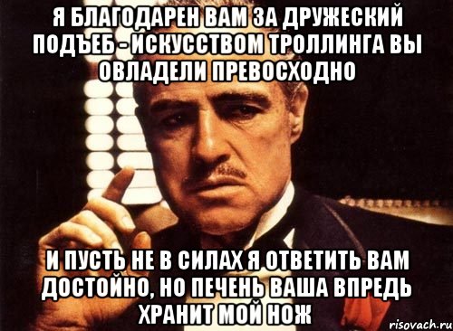 я благодарен Вам за дружеский подъеб - искусством троллинга Вы овладели превосходно и пусть не в силах я ответить Вам достойно, но печень Ваша впредь хранит мой нож, Мем крестный отец