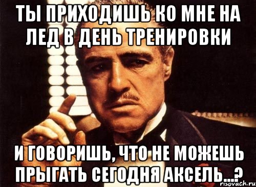 ты приходишь ко мне на лед в день тренировки и говоришь, что не можешь прыгать сегодня аксель...?, Мем крестный отец