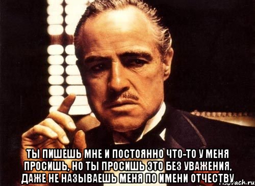  ты пишешь мне и постоянно что-то у меня просишь, но ты просишь это без уважения, даже не называешь меня по имени отчеству, Мем крестный отец