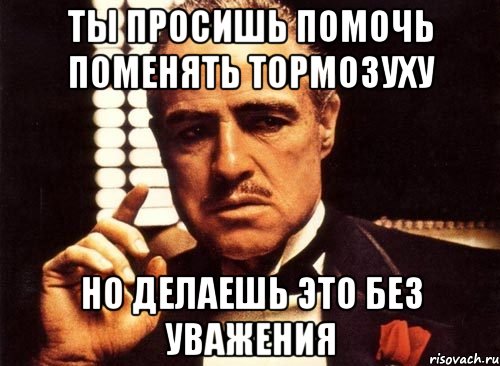 Ты просишь помочь поменять тормозуху Но делаешь это без уважения, Мем крестный отец