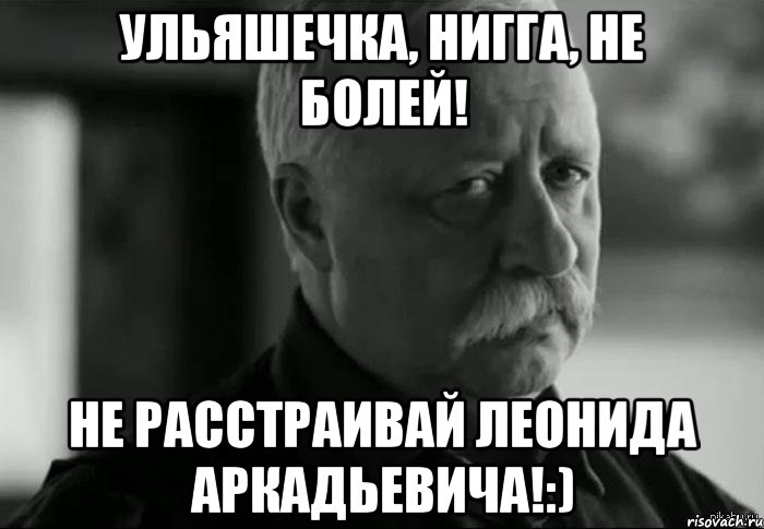 Ульяшечка, нигга, не болей! Не расстраивай Леонида Аркадьевича!:), Мем Не расстраивай Леонида Аркадьевича