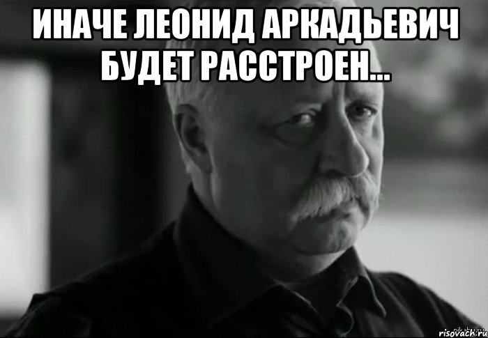 Иначе Леонид Аркадьевич будет расстроен... , Мем Не расстраивай Леонида Аркадьевича