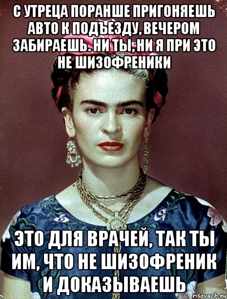 С утреца поранше пригоняешь авто к подъезду, вечером забираешь. Ни ты, ни я при это не шизофреники Это для врачей, так ты им, что не шизофреник и доказываешь, Мем Magdalena Carmen Frieda Kahlo Ca